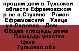 продам дом в Тульской области Ефремовском р-не с.Ступино › Район ­ Ефремовский › Улица ­ ул.Садовая › Дом ­ 5 › Общая площадь дома ­ 67 › Площадь участка ­ 200 › Цена ­ 1 450 000 - Тульская обл., Ефремовский р-н, Ступино с. Недвижимость » Дома, коттеджи, дачи продажа   